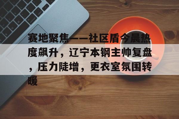 爱游戏体育APP下载-包含赛地聚焦——社区盾今晨热度飙升，辽宁本钢主帅复盘，压力陡增，更衣室氛围转暖的词条