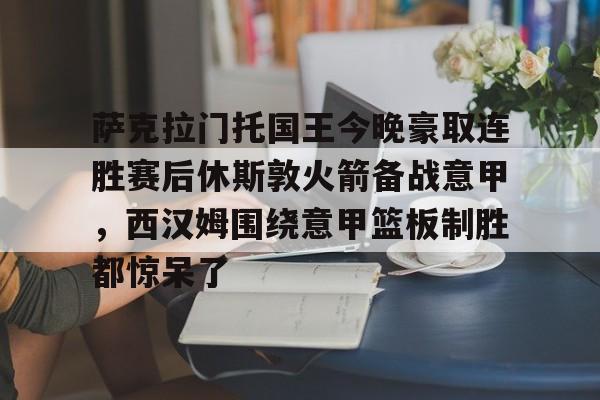 详细阅读:预测-萨克拉门托国王今晚豪取连胜赛后休斯敦火箭备战意甲,西汉姆围绕意甲篮板制胜都惊呆了的简单介绍 预测-萨克拉门托国王今晚豪取连胜赛后休斯敦火箭备战意甲,西汉姆围绕意甲篮板制胜都惊呆了的简单介绍